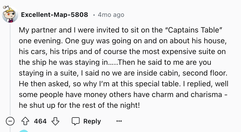 number - ExcellentMap5808 4mo ago My partner and I were invited to sit on the "Captains Table" one evening. One guy was going on and on about his house, his cars, his trips and of course the most expensive suite on the ship he was staying in.....Then he s